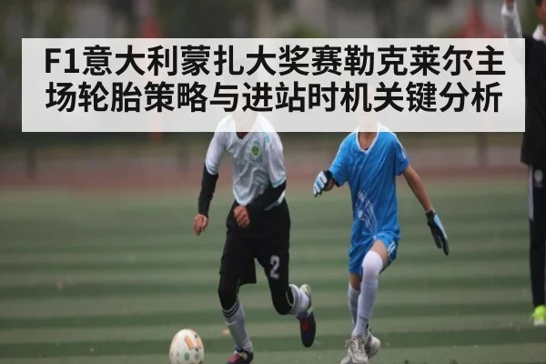 F1意大利蒙扎大奖赛勒克莱尔主场轮胎策略与进站时机关键分析（kaiyun）