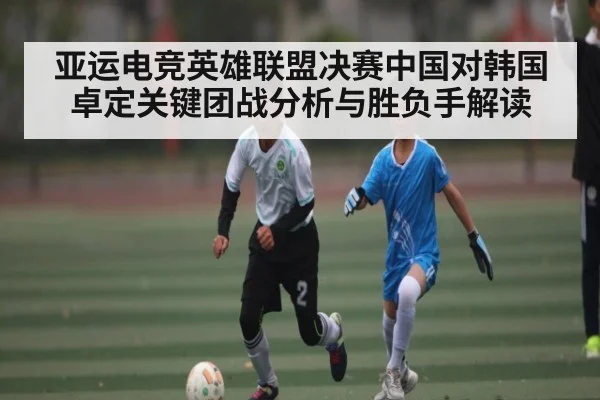 亚运电竞英雄联盟决赛中国对韩国卓定关键团战分析与胜负手解读（kaiyun）
