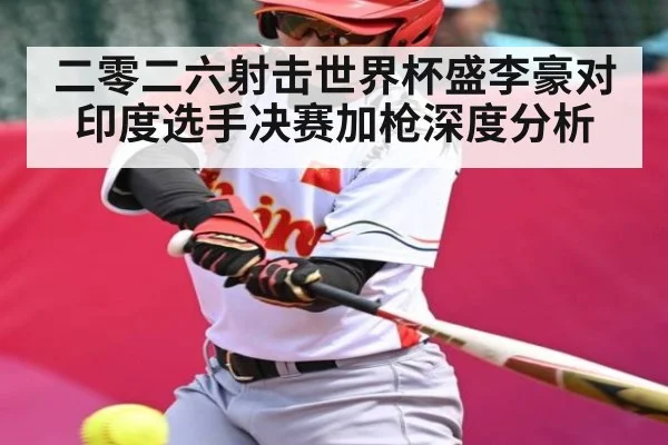 二零二六射击世界杯盛李豪对印度选手决赛加枪深度分析